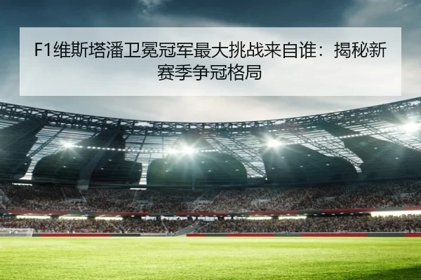 F1维斯塔潘卫冕冠军最大挑战来自谁：揭秘新赛季争冠格局 - hth.com