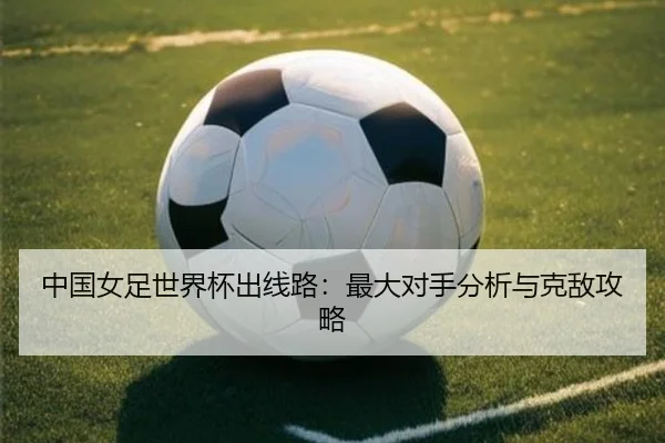 中国女足世界杯出线路：最大对手分析与克敌攻略