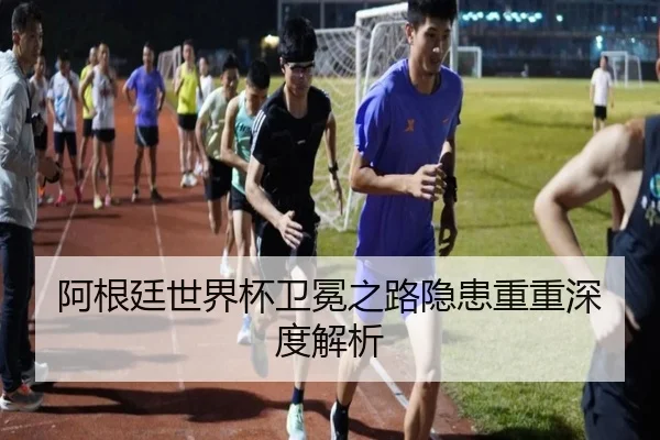 阿根廷世界杯卫冕之路隐患重重深度解析（hth）