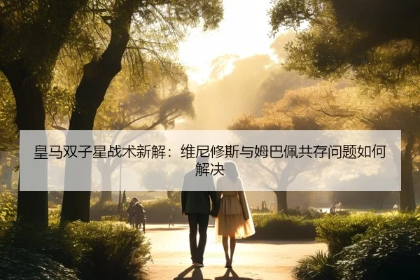 皇马双子星战术新解：维尼修斯与姆巴佩共存问题如何解决